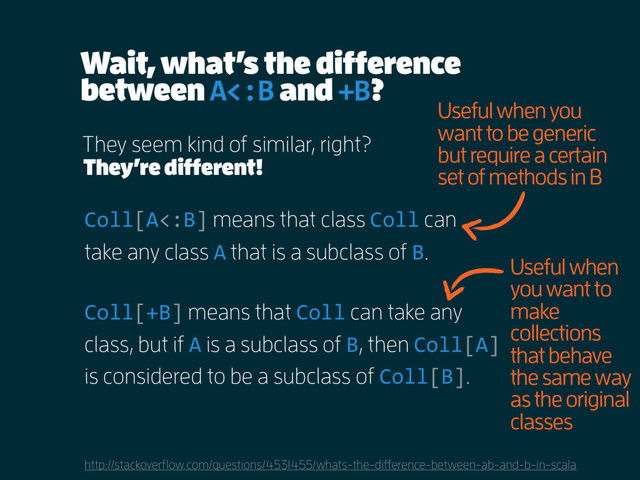 Wait, what’s the difference
between A<:B and +B?
http://stackoverflow.com/questions/4531455/whats-the-difference-between-ab-and-b-in-scala
They seem kind of similar, right?
Coll[A<:B] means that class Coll can
take any class A that is a subclass of B.
Coll[+B] means that Coll can take any
class, but if A is a subclass of B, then Coll[A]
is considered to be a subclass of Coll[B].
They’re different!
Useful when you
want to be generic
but require a certain
set of methods in B
Useful when
you want to
make
collections
that behave
the same way
as the original
classes
