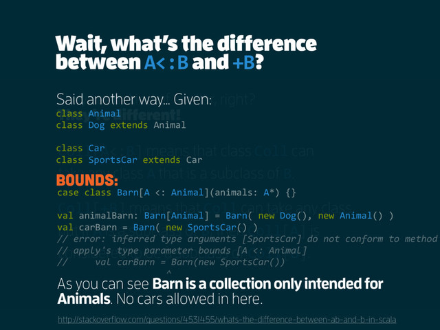 Wait, what’s the difference
between A<:B and +B?
http://stackoverflow.com/questions/4531455/whats-the-difference-between-ab-and-b-in-scala
They seem kind of similar, right?
Coll[A<:B] means that class Coll can
take any class A that is a subclass of B.
Coll[+B] means that Coll can take any class,
but if A is a subclass of B, then Coll[A] is
considered to be a subclass of Coll[B].
They’re different!
Said another way… Given:
class Animal
class Dog extends Animal
class Car
class SportsCar extends Car
Bounds:
As you can see Barn is a collection only intended for
Animals. No cars allowed in here.
case class Barn[A <: Animal](animals: A*) {}
val animalBarn: Barn[Animal] = Barn( new Dog(), new Animal() )
val carBarn = Barn( new SportsCar() )
// error: inferred type arguments [SportsCar] do not conform to method
// apply's type parameter bounds [A <: Animal]
// val carBarn = Barn(new SportsCar())
^
