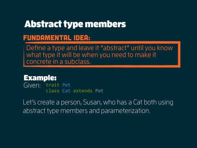 Abstract type members
fundamental idea:
Deﬁne a type and leave it “abstract” until you know
what type it will be when you need to make it
concrete in a subclass.
Example:
trait Pet
class Cat extends Pet
Given:
Let’s create a person, Susan, who has a Cat both using
abstract type members and parameterization.

