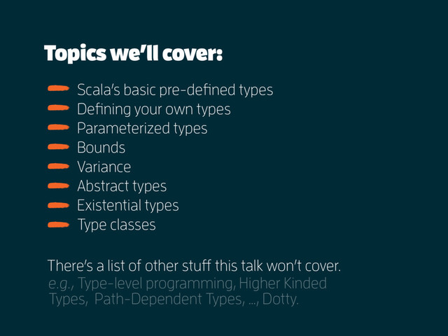 Topics we’ll cover:
e.g., Type-level programming, Higher Kinded
Types, Path-Dependent Types, …, Dotty.
Scala’s basic pre-defined types
Defining your own types
Parameterized types
Bounds
Variance
Abstract types
Existential types
Type classes
There’s a list of other stuff this talk won’t cover.

