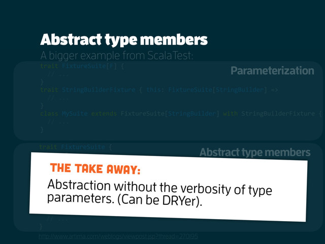 Abstract type members
http://www.artima.com/weblogs/viewpost.jsp?thread=270195
trait FixtureSuite[F] {
// ...
}
trait StringBuilderFixture { this: FixtureSuite[StringBuilder] =>
// ...
}
class MySuite extends FixtureSuite[StringBuilder] with StringBuilderFixture {
// ...
}
trait FixtureSuite {
type F
// ...
}
trait StringBuilderFixture { this: FixtureSuite =>
type F = StringBuilder
// ...
}
class MySuite extends FixtureSuite with StringBuilderFixture {
// ...
}
A bigger example from ScalaTest:
Abstract type members
Parameterization
Abstraction without the verbosity of type
parameters. (Can be DRYer).
The take away:

