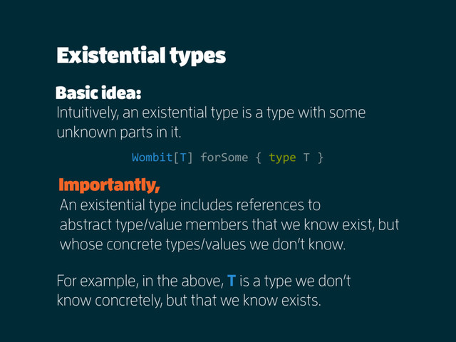 Existential types
Intuitively, an existential type is a type with some
unknown parts in it.
Basic idea:
Wombit[T] forSome { type T }
For example, in the above, T is a type we don’t
know concretely, but that we know exists.
An existential type includes references to  
abstract type/value members that we know exist, but
whose concrete types/values we don’t know.
Importantly,
