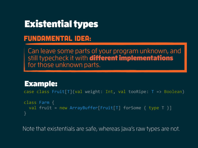 Existential types
Example:
fundamental idea:
Can leave some parts of your program unknown, and
still typecheck it with different implementations
for those unknown parts.
case class Fruit[T](val weight: Int, val tooRipe: T => Boolean)
class Farm {
val fruit = new ArrayBuffer[Fruit[T] forSome { type T }]
}
Note that existentials are safe, whereas Java’s raw types are not.
