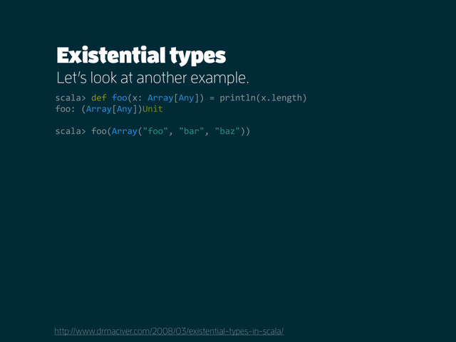 Existential types
Let’s look at another example.
http://www.drmaciver.com/2008/03/existential-types-in-scala/
scala> def foo(x: Array[Any]) = println(x.length)
foo: (Array[Any])Unit
scala> foo(Array("foo", "bar", "baz"))
