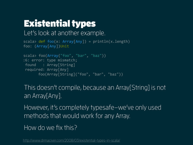Existential types
Let’s look at another example.
http://www.drmaciver.com/2008/03/existential-types-in-scala/
scala> def foo(x: Array[Any]) = println(x.length)
foo: (Array[Any])Unit
scala> foo(Array("foo", "bar", "baz"))
This doesn’t compile, because an Array[String] is not
an Array[Any].
However, it’s completely typesafe–we’ve only used
methods that would work for any Array.
How do we fix this?
:6: error: type mismatch;
found : Array[String]
required: Array[Any]
foo(Array[String]("foo", "bar", "baz"))
