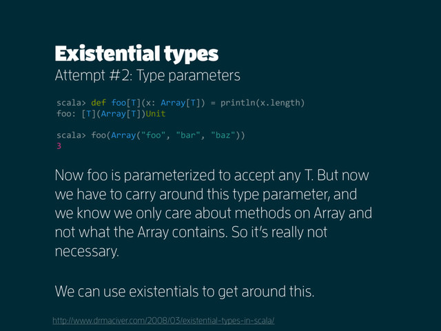 Existential types
Attempt #2: Type parameters
http://www.drmaciver.com/2008/03/existential-types-in-scala/
scala> def foo[T](x: Array[T]) = println(x.length)
foo: [T](Array[T])Unit
scala> foo(Array("foo", "bar", "baz"))
3
Now foo is parameterized to accept any T. But now
we have to carry around this type parameter, and
we know we only care about methods on Array and
not what the Array contains. So it’s really not
necessary.
We can use existentials to get around this.
