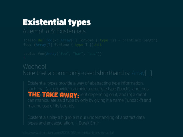 Existential types
Attempt #3: Existentials
http://www.drmaciver.com/2008/03/existential-types-in-scala/
scala> def foo(x: Array[T] forSome { type T}) = println(x.length)
foo: (Array[T] forSome { type T })Unit
scala> foo(Array("foo", "bar", "baz"))
3
Woohoo!
Note that a commonly-used shorthand is: Array[_]
Existential types provide a way of abstracting type information,
such that (a) a provider can hide a concrete type ("pack"), and thus
avoid any possibility of the client depending on it, and (b) a client
can manipulate said type by only by giving it a name ("unpack") and
making use of its bounds.
Existentials play a big role in our understanding of abstract data
types and encapsulation. - Burak Emir
The take away:
