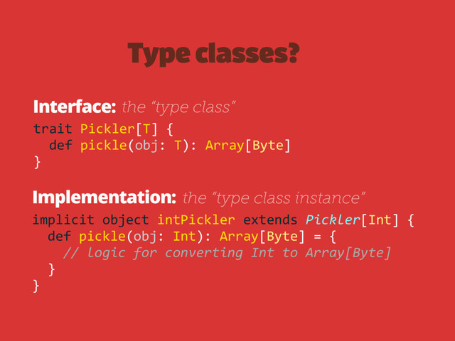 Type classes?
Interface:
Implementation:
trait Pickler[T] {
def pickle(obj: T): Array[Byte]
}
implicit object intPickler extends Pickler[Int] {
def pickle(obj: Int): Array[Byte] = {
// logic for converting Int to Array[Byte]
}
}
the “type class instance”
the “type class”
