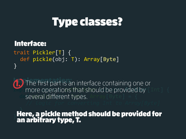 Implementation:
implicit object intPickler extends Pickler[Int] {
def pickle(obj: Int): Array[Byte] = {
// logic for converting Int to Array[Byte]
}
}
Type classes?
Interface:
trait Pickler[T] {
def pickle(obj: T): Array[Byte]
}
The first part is an interface containing one or
more operations that should be provided by
several different types.
1.
Here, a pickle method should be provided for
an arbitrary type, T.
