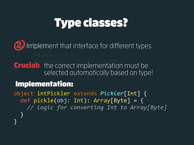 Interface:
trait Pickler[T] {
def pickle(obj: T): Array[Byte]
}
Implement that interface for different types.
2.
Implementation:
object intPickler extends Pickler[Int] {
def pickle(obj: Int): Array[Byte] = {
// logic for converting Int to Array[Byte]
}
}
Type classes?
Crucial: the correct implementation must be
selected automatically based on type!
