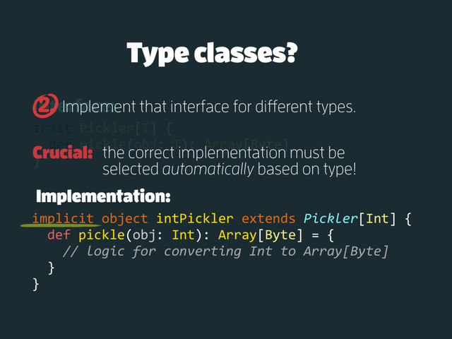Interface:
trait Pickler[T] {
def pickle(obj: T): Array[Byte]
}
Implement that interface for different types.
2.
Implementation:
implicit object intPickler extends Pickler[Int] {
def pickle(obj: Int): Array[Byte] = {
// logic for converting Int to Array[Byte]
}
}
Type classes?
Crucial: the correct implementation must be
selected automatically based on type!
