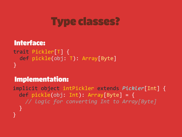 Type classes?
Interface:
Implementation:
trait Pickler[T] {
def pickle(obj: T): Array[Byte]
}
implicit object intPickler extends Pickler[Int] {
def pickle(obj: Int): Array[Byte] = {
// logic for converting Int to Array[Byte]
}
}

