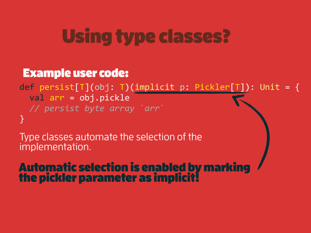 Using type classes?
Example user code:
def persist[T](obj: T)(implicit p: Pickler[T]): Unit = {
val arr = obj.pickle
// persist byte array `arr`
}
Type classes automate the selection of the
implementation.
Automatic selection is enabled by marking
the pickler parameter as implicit!

