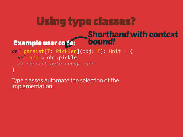 Using type classes?
Example user code:
def persist[T: Pickler](obj: T): Unit = {
val arr = obj.pickle
// persist byte array `arr`
}
Type classes automate the selection of the
implementation.
Shorthand with context
bound!
