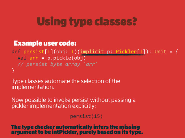 Using type classes?
Example user code:
def persist[T](obj: T)(implicit p: Pickler[T]): Unit = {
val arr = p.pickle(obj)
// persist byte array `arr`
}
Type classes automate the selection of the
implementation.
Now possible to invoke persist without passing a
pickler implementation explicitly:
persist(15)
The type checker automatically infers the missing
argument to be intPickler, purely based on its type.
