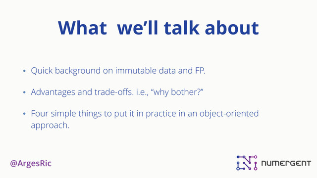 @ArgesRic
What we’ll talk about
• Quick background on immutable data and FP.
• Advantages and trade-oﬀs. i.e., “why bother?”
• Four simple things to put it in practice in an object-oriented
approach.
