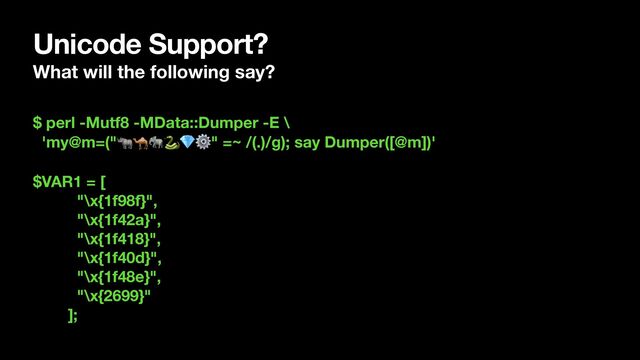 Unicode Support?
What will the following say?
$ perl -Mutf8 -MData::Dumper -E \
'my@m=("🦏🐪🐘🐍💎⚙" =~ /(.)/g); say Dumper([@m])'
$VAR1 = [
"\x{1f98f}",
"\x{1f42a}",
"\x{1f418}",
"\x{1f40d}",
"\x{1f48e}",
"\x{2699}"
];
