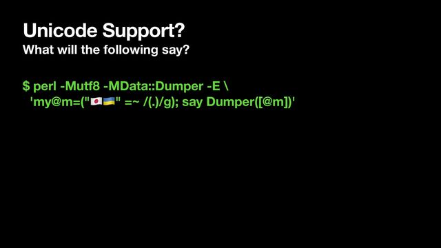 Unicode Support?
What will the following say?
$ perl -Mutf8 -MData::Dumper -E \
'my@m=("🇯🇵🇺🇦" =~ /(.)/g); say Dumper([@m])'
