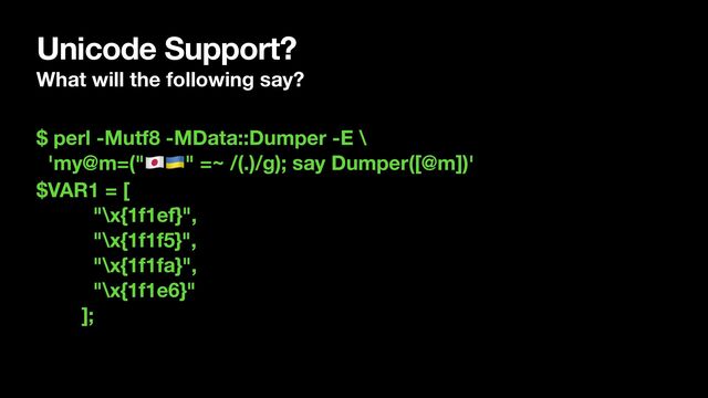 Unicode Support?
What will the following say?
$ perl -Mutf8 -MData::Dumper -E \
'my@m=("🇯🇵🇺🇦" =~ /(.)/g); say Dumper([@m])'
$VAR1 = [
"\x{1f1ef}",
"\x{1f1f5}",
"\x{1f1fa}",
"\x{1f1e6}"
];
