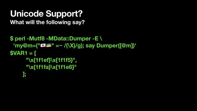 Unicode Support?
What will the following say?
$ perl -Mutf8 -MData::Dumper -E \
'my@m=("🇯🇵🇺🇦" =~ /(\X)/g); say Dumper([@m])'
$VAR1 = [
"\x{1f1ef}\x{1f1f5}",
"\x{1f1fa}\x{1f1e6}"
];
