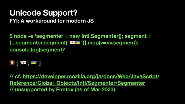 Unicode Support?
FYI: A workaround for modern JS
$ node -e 'segmenter = new Intl.Segmenter(); segment =
[...segmenter.segment("🇯🇵🇺🇦")].map(v=>v.segment);
console.log(segment)'
🙆 [ '🇯🇵','🇺🇦' ]
// cf. https://developer.mozilla.org/ja/docs/Web/JavaScript/
Reference/Global_Objects/Intl/Segmenter/Segmenter
// unsupported by Firefox (as of Mar 2023)
