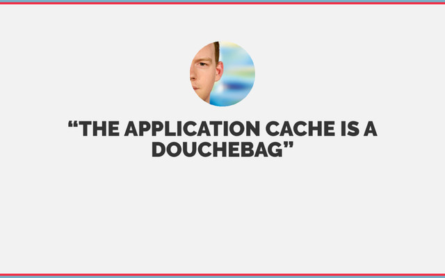 “THE APPLICATION CACHE IS A
DOUCHEBAG”
