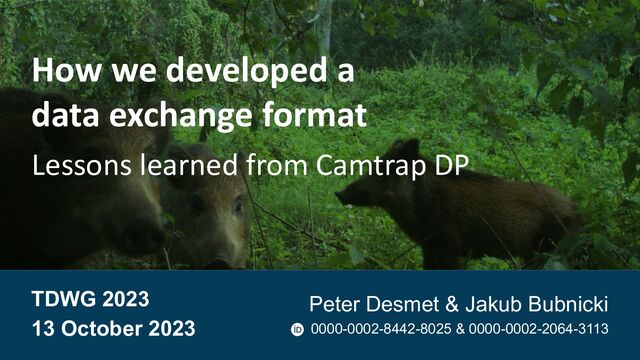 How we developed a
data exchange format
Lessons learned from Camtrap DP
TDWG 2023
13 October 2023
Peter Desmet & Jakub Bubnicki
0000-0002-8442-8025 & 0000-0002-2064-3113
