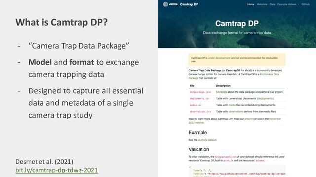 - “Camera Trap Data Package”
- Model and format to exchange
camera trapping data
- Designed to capture all essential
data and metadata of a single
camera trap study
What is Camtrap DP?
Desmet et al. (2021)
bit.ly/camtrap-dp-tdwg-2021
