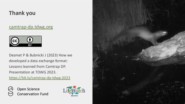 Thank you
camtrap-dp.tdwg.org
Desmet P & Bubnicki J (2023) How we
developed a data exchange format:
Lessons learned from Camtrap DP.
Presentation at TDWG 2023.
https://bit.ly/camtrap-dp-tdwg-2023
Open Science
Conservation Fund
