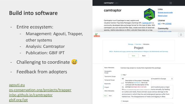 Build into software
- Entire ecosystem:
- Management: Agouti, Trapper,
other systems
- Analysis: Camtraptor
- Publication: GBIF IPT
- Challenging to coordinate 😅
- Feedback from adopters
agouti.eu
os-conservation.org/projects/trapper
inbo.github.io/camtraptor
gbif.org/ipt
