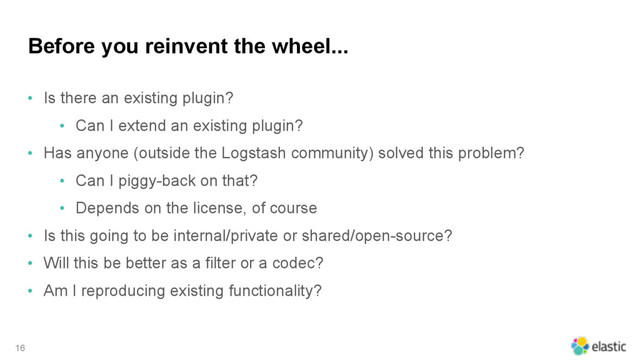 Before you reinvent the wheel...
• Is there an existing plugin?
• Can I extend an existing plugin?
• Has anyone (outside the Logstash community) solved this problem?
• Can I piggy-back on that?
• Depends on the license, of course
• Is this going to be internal/private or shared/open-source?
• Will this be better as a filter or a codec?
• Am I reproducing existing functionality?
16
