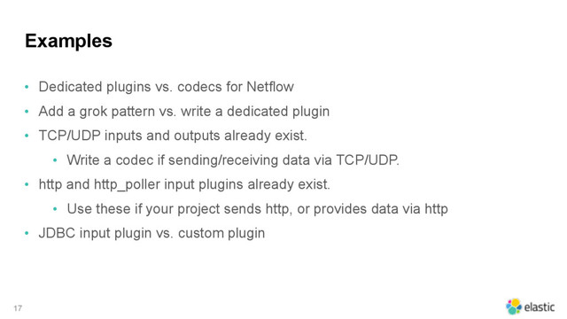 Examples
• Dedicated plugins vs. codecs for Netflow
• Add a grok pattern vs. write a dedicated plugin
• TCP/UDP inputs and outputs already exist.
• Write a codec if sending/receiving data via TCP/UDP.
• http and http_poller input plugins already exist.
• Use these if your project sends http, or provides data via http
• JDBC input plugin vs. custom plugin
17
