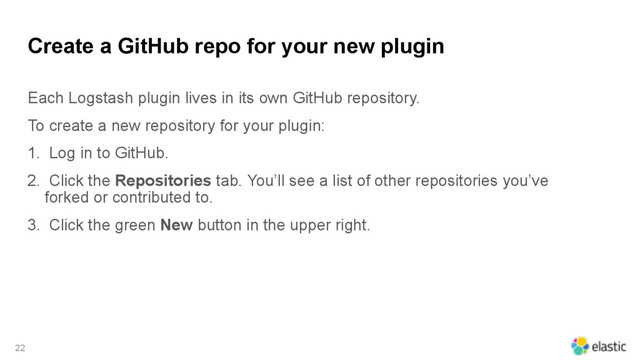 Create a GitHub repo for your new plugin
Each Logstash plugin lives in its own GitHub repository.
To create a new repository for your plugin:
1. Log in to GitHub.
2. Click the Repositories tab. You’ll see a list of other repositories you’ve
forked or contributed to.
3. Click the green New button in the upper right.
22
