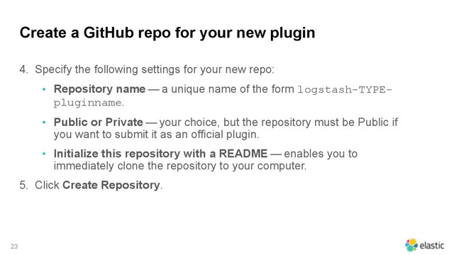 Create a GitHub repo for your new plugin
4. Specify the following settings for your new repo:
• Repository name — a unique name of the form logstash-TYPE-
pluginname.
• Public or Private — your choice, but the repository must be Public if
you want to submit it as an official plugin.
• Initialize this repository with a README — enables you to
immediately clone the repository to your computer.
5. Click Create Repository.
23
