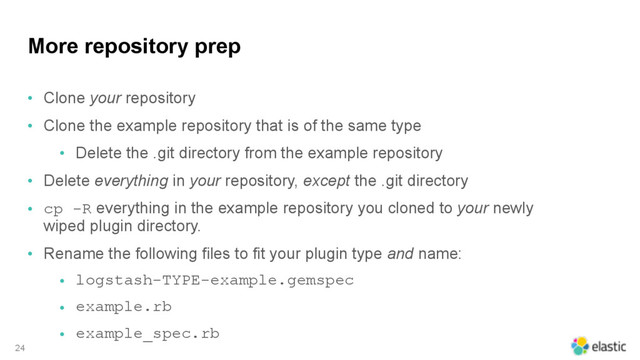 More repository prep
• Clone your repository
• Clone the example repository that is of the same type
• Delete the .git directory from the example repository
• Delete everything in your repository, except the .git directory
• cp -R everything in the example repository you cloned to your newly
wiped plugin directory.
• Rename the following files to fit your plugin type and name:
• logstash-TYPE-example.gemspec
• example.rb
• example_spec.rb
24
