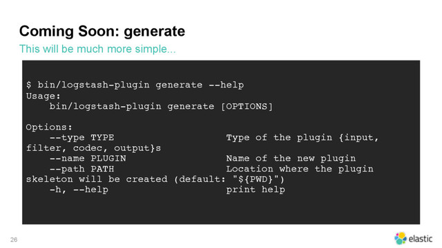 Coming Soon: generate
This will be much more simple...
26
$ bin/logstash-plugin generate --help
Usage:
bin/logstash-plugin generate [OPTIONS]
Options:
--type TYPE Type of the plugin {input,
filter, codec, output}s
--name PLUGIN Name of the new plugin
--path PATH Location where the plugin
skeleton will be created (default: "${PWD}")
-h, --help print help
