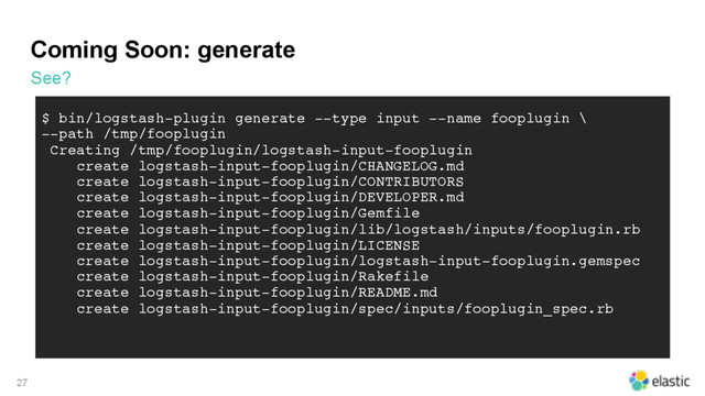 Coming Soon: generate
See?
27
$ bin/logstash-plugin generate --type input --name fooplugin \
--path /tmp/fooplugin
Creating /tmp/fooplugin/logstash-input-fooplugin
create logstash-input-fooplugin/CHANGELOG.md
create logstash-input-fooplugin/CONTRIBUTORS
create logstash-input-fooplugin/DEVELOPER.md
create logstash-input-fooplugin/Gemfile
create logstash-input-fooplugin/lib/logstash/inputs/fooplugin.rb
create logstash-input-fooplugin/LICENSE
create logstash-input-fooplugin/logstash-input-fooplugin.gemspec
create logstash-input-fooplugin/Rakefile
create logstash-input-fooplugin/README.md
create logstash-input-fooplugin/spec/inputs/fooplugin_spec.rb
