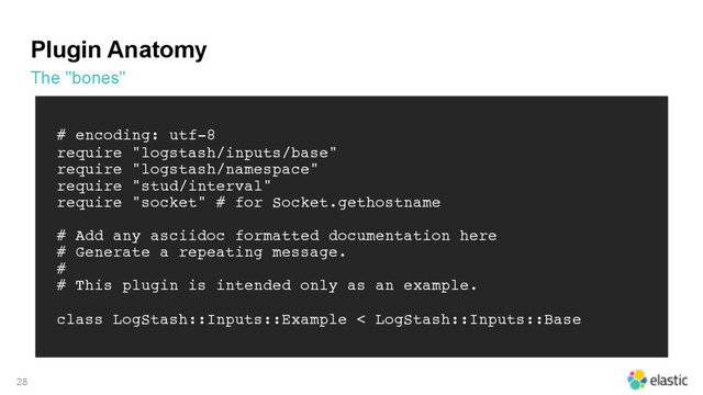 Plugin Anatomy
The "bones"
28
# encoding: utf-8
require "logstash/inputs/base"
require "logstash/namespace"
require "stud/interval"
require "socket" # for Socket.gethostname
# Add any asciidoc formatted documentation here
# Generate a repeating message.
#
# This plugin is intended only as an example.
class LogStash::Inputs::Example < LogStash::Inputs::Base
