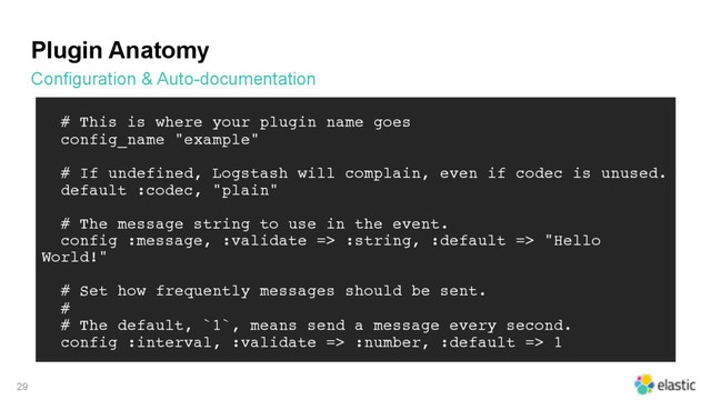 Plugin Anatomy
Configuration & Auto-documentation
29
# This is where your plugin name goes
config_name "example"
# If undefined, Logstash will complain, even if codec is unused.
default :codec, "plain"
# The message string to use in the event.
config :message, :validate => :string, :default => "Hello
World!"
# Set how frequently messages should be sent.
#
# The default, `1`, means send a message every second.
config :interval, :validate => :number, :default => 1
