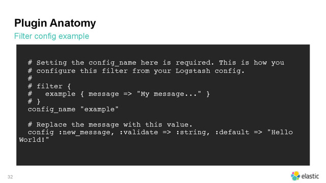 Plugin Anatomy
Filter config example
32
# Setting the config_name here is required. This is how you
# configure this filter from your Logstash config.
#
# filter {
# example { message => "My message..." }
# }
config_name "example"
# Replace the message with this value.
config :new_message, :validate => :string, :default => "Hello
World!"
