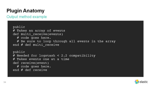 Plugin Anatomy
Output method example
34
public
# Takes an array of events
def multi_receive(events)
# code goes here.
# Be sure to loop through all events in the array
end # def multi_receive
public
# Needed for logstash < 2.2 compatibility
# Takes events one at a time
def receive(event)
# code goes here.
end # def receive
