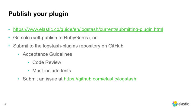 Publish your plugin
• https://www.elastic.co/guide/en/logstash/current/submitting-plugin.html
• Go solo (self-publish to RubyGems), or
• Submit to the logstash-plugins repository on GitHub
• Acceptance Guidelines
• Code Review
• Must include tests
• Submit an issue at https://github.com/elastic/logstash
41
