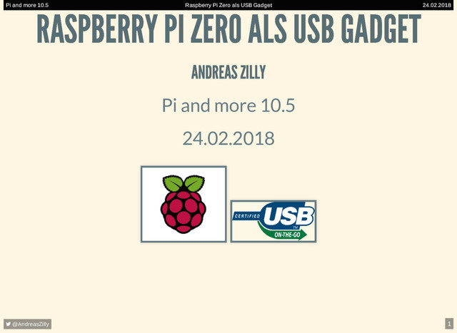Raspberry Pi Zero als USB Gadget
Pi and more 10.5 24.02.2018
Raspberry Pi Zero als USB Gadget
Pi and more 10.5 24.02.2018
Raspberry Pi Zero als USB Gadget
Pi and more 10.5 24.02.2018
Raspberry Pi Zero als USB Gadget
Pi and more 10.5 24.02.2018
Raspberry Pi Zero als USB Gadget
Pi and more 10.5 24.02.2018
Raspberry Pi Zero als USB Gadget
Pi and more 10.5 24.02.2018
Raspberry Pi Zero als USB Gadget
Pi and more 10.5 24.02.2018
RASPBERRY PI ZERO ALS USB GADGET
RASPBERRY PI ZERO ALS USB GADGET
ANDREAS ZILLY
ANDREAS ZILLY
Pi and more 10.5
24.02.2018
Raspberry Pi Zero als USB Gadget
Pi and more 10.5 24.02.2018
 @AndreasZilly 1
