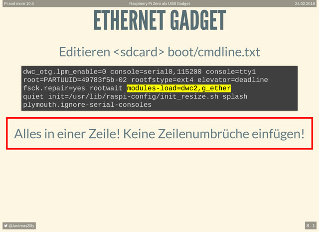 ETHERNET GADGET
ETHERNET GADGET
Editieren  boot/cmdline.txt
Alles in einer Zeile! Keine Zeilenumbrüche einfügen!
dwc_otg.lpm_enable=0 console=serial0,115200 console=tty1
root=PARTUUID=49783f5b-02 rootfstype=ext4 elevator=deadline
fsck.repair=yes rootwait modules-load=dwc2,g_ether
quiet init=/usr/lib/raspi-config/init_resize.sh splash
plymouth.ignore-serial-consoles
Raspberry Pi Zero als USB Gadget
Pi and more 10.5 24.02.2018
 @AndreasZilly 8 . 1

