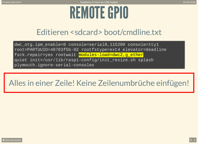 REMOTE GPIO
REMOTE GPIO
Editieren  boot/cmdline.txt
Alles in einer Zeile! Keine Zeilenumbrüche einfügen!
dwc_otg.lpm_enable=0 console=serial0,115200 console=tty1
root=PARTUUID=49783f5b-02 rootfstype=ext4 elevator=deadline
fsck.repair=yes rootwait modules-load=dwc2,g_ether
quiet init=/usr/lib/raspi-config/init_resize.sh splash
plymouth.ignore-serial-consoles
Raspberry Pi Zero als USB Gadget
Pi and more 10.5 24.02.2018
 @AndreasZilly 9 . 1
