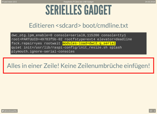 SERIELLES GADGET
SERIELLES GADGET
Editieren  boot/cmdline.txt
Alles in einer Zeile! Keine Zeilenumbrüche einfügen!
dwc_otg.lpm_enable=0 console=serial0,115200 console=tty1
root=PARTUUID=49783f5b-02 rootfstype=ext4 elevator=deadline
fsck.repair=yes rootwait modules-load=dwc2,g_serial
quiet init=/usr/lib/raspi-config/init_resize.sh splash
plymouth.ignore-serial-consoles
Raspberry Pi Zero als USB Gadget
Pi and more 10.5 24.02.2018
 @AndreasZilly 10 . 1
