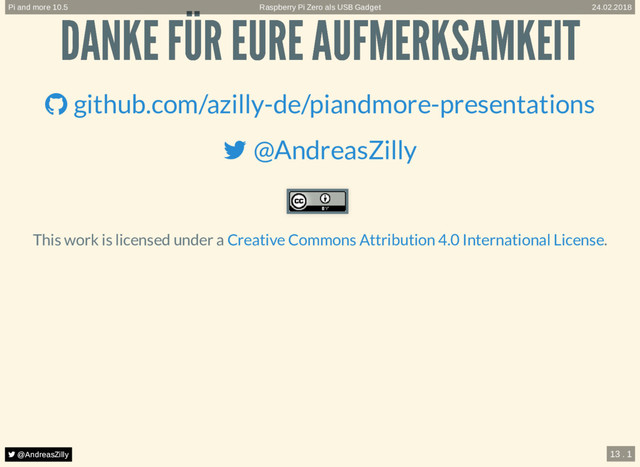  @AndreasZilly
 @AndreasZilly
 @AndreasZilly
 @AndreasZilly
 @AndreasZilly
 @AndreasZilly
 @AndreasZilly
DANKE FÜR EURE AUFMERKSAMKEIT
DANKE FÜR EURE AUFMERKSAMKEIT
This work is licensed under a .
 github.com/azilly-de/piandmore-presentations
 @AndreasZilly
Creative Commons Attribution 4.0 International License
Raspberry Pi Zero als USB Gadget
Pi and more 10.5 24.02.2018
 @AndreasZilly 13 . 1
