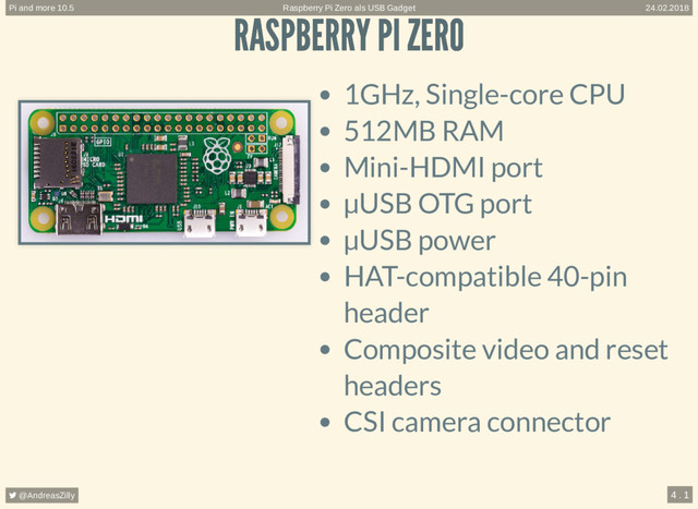 RASPBERRY PI ZERO
RASPBERRY PI ZERO
1GHz, Single-core CPU
512MB RAM
Mini-HDMI port
µUSB OTG port
µUSB power
HAT-compatible 40-pin
header
Composite video and reset
headers
CSI camera connector
Raspberry Pi Zero als USB Gadget
Pi and more 10.5 24.02.2018
 @AndreasZilly 4 . 1
