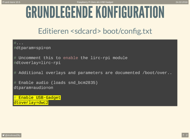 GRUNDLEGENDE KONFIGURATION
GRUNDLEGENDE KONFIGURATION
Editieren  boot/con g.txt
#...
#dtparam=spi=on
# Uncomment this to enable the lirc-rpi module
#dtoverlay=lirc-rpi
# Additional overlays and parameters are documented /boot/over..
# Enable audio (loads snd_bcm2835)
dtparam=audio=on
# Enable USB-Gadget
dtoverlay=dwc2
Raspberry Pi Zero als USB Gadget
Pi and more 10.5 24.02.2018
 @AndreasZilly 7 . 2
