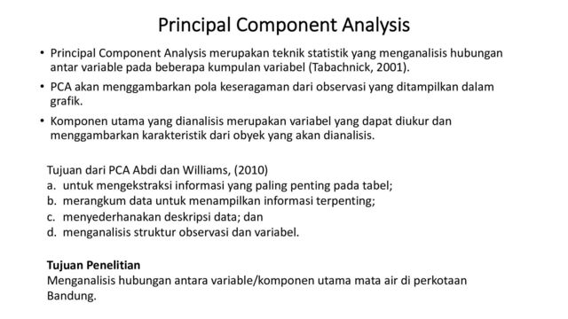 Principal Component Analysis
• Principal Component Analysis merupakan teknik statistik yang menganalisis hubungan
antar variable pada beberapa kumpulan variabel (Tabachnick, 2001).
• PCA akan menggambarkan pola keseragaman dari observasi yang ditampilkan dalam
grafik.
• Komponen utama yang dianalisis merupakan variabel yang dapat diukur dan
menggambarkan karakteristik dari obyek yang akan dianalisis.
Tujuan Penelitian
Menganalisis hubungan antara variable/komponen utama mata air di perkotaan
Bandung.
Tujuan dari PCA Abdi dan Williams, (2010)
a. untuk mengekstraksi informasi yang paling penting pada tabel;
b. merangkum data untuk menampilkan informasi terpenting;
c. menyederhanakan deskripsi data; dan
d. menganalisis struktur observasi dan variabel.
